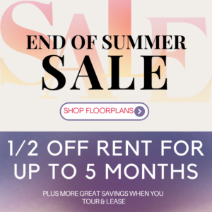 End of Summer Sale - 1/2 off rent for up to 5 months, plus more great savings when you tour & lease